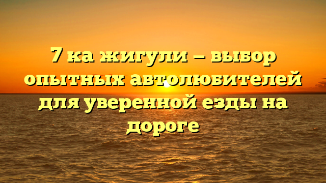 7 ка жигули — выбор опытных автолюбителей для уверенной езды на дороге