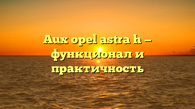 Aux opel astra h — функционал и практичность