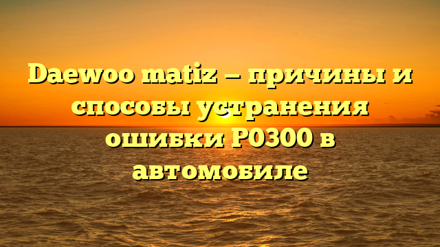 Daewoo matiz — причины и способы устранения ошибки P0300 в автомобиле