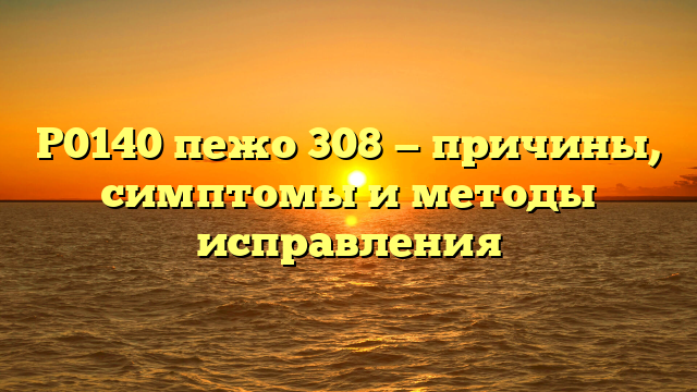 P0140 пежо 308 — причины, симптомы и методы исправления