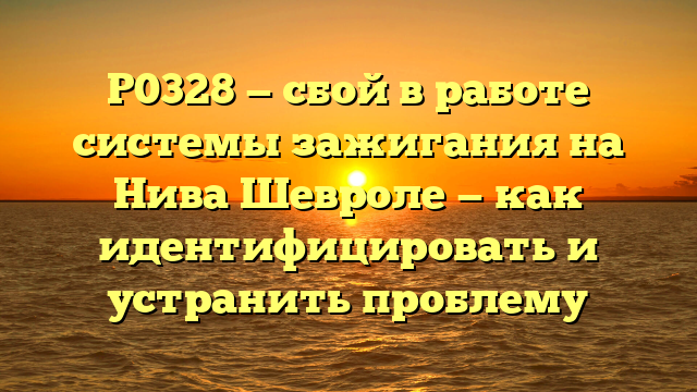 P0328 — сбой в работе системы зажигания на Нива Шевроле — как идентифицировать и устранить проблему