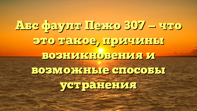 Абс фаулт Пежо 307 — что это такое, причины возникновения и возможные способы устранения