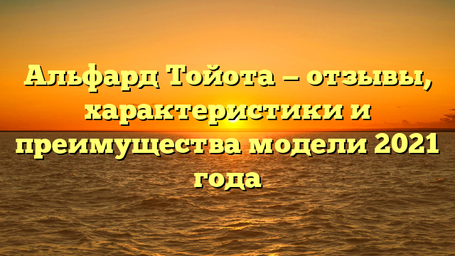 Альфард Тойота — отзывы, характеристики и преимущества модели 2021 года