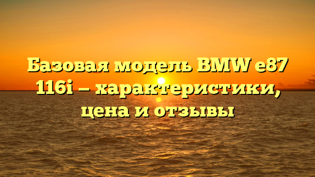 Базовая модель BMW e87 116i — характеристики, цена и отзывы