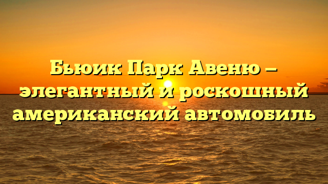 Бьюик Парк Авеню — элегантный и роскошный американский автомобиль