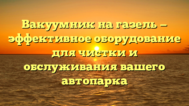 Вакуумник на газель — эффективное оборудование для чистки и обслуживания вашего автопарка