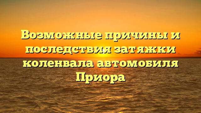 Возможные причины и последствия затяжки коленвала автомобиля Приора