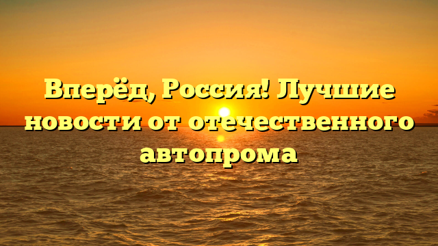 Вперёд, Россия! Лучшие новости от отечественного автопрома