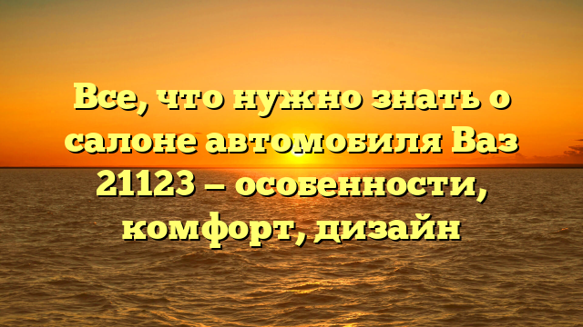 Все, что нужно знать о салоне автомобиля Ваз 21123 — особенности, комфорт, дизайн