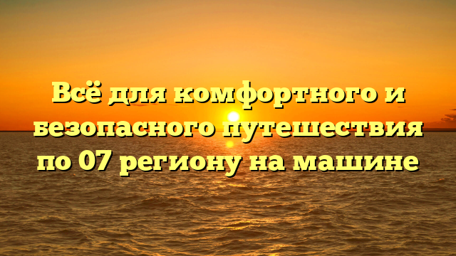 Всё для комфортного и безопасного путешествия по 07 региону на машине
