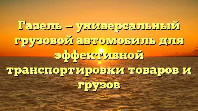 Газель — универсальный грузовой автомобиль для эффективной транспортировки товаров и грузов