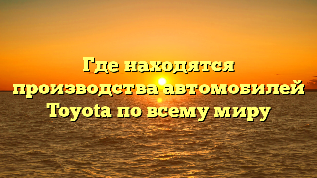 Где находятся производства автомобилей Toyota по всему миру