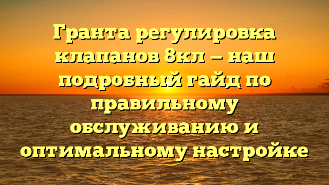 Гранта регулировка клапанов 8кл — наш подробный гайд по правильному обслуживанию и оптимальному настройке
