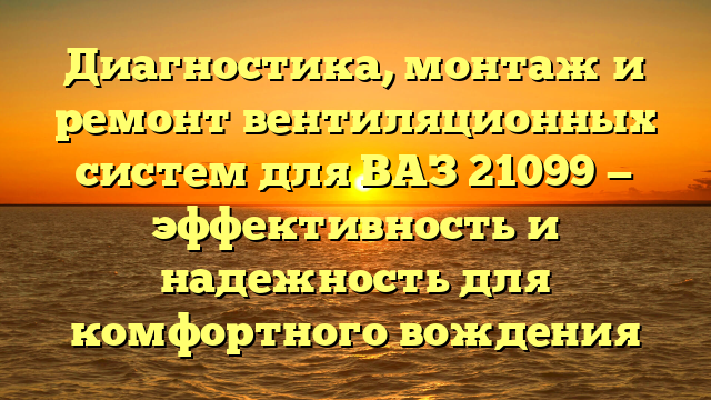 Диагностика, монтаж и ремонт вентиляционных систем для ВАЗ 21099 — эффективность и надежность для комфортного вождения