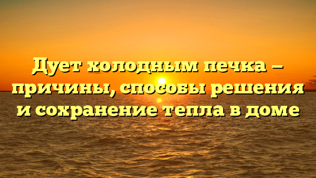 Дует холодным печка — причины, способы решения и сохранение тепла в доме