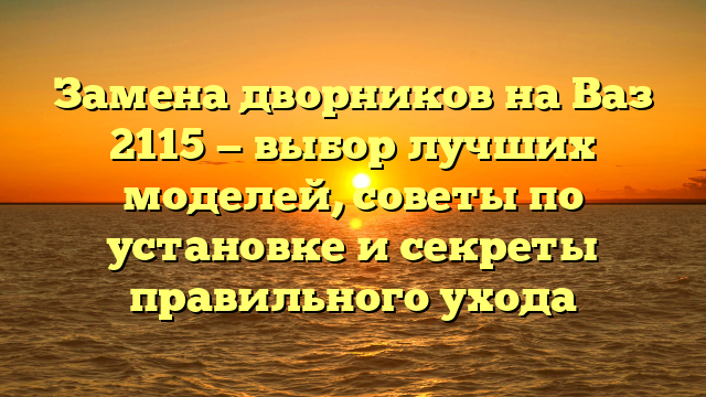 Замена дворников на Ваз 2115 — выбор лучших моделей, советы по установке и секреты правильного ухода