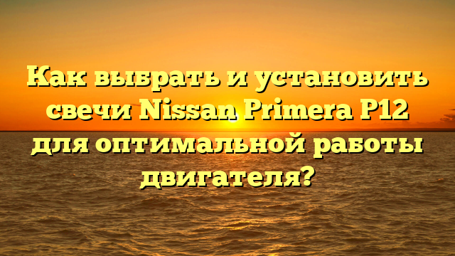 Как выбрать и установить свечи Nissan Primera P12 для оптимальной работы двигателя?