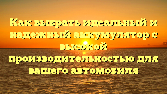 Как выбрать идеальный и надежный аккумулятор с высокой производительностью для вашего автомобиля