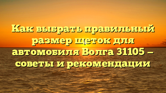 Как выбрать правильный размер щеток для автомобиля Волга 31105 — советы и рекомендации
