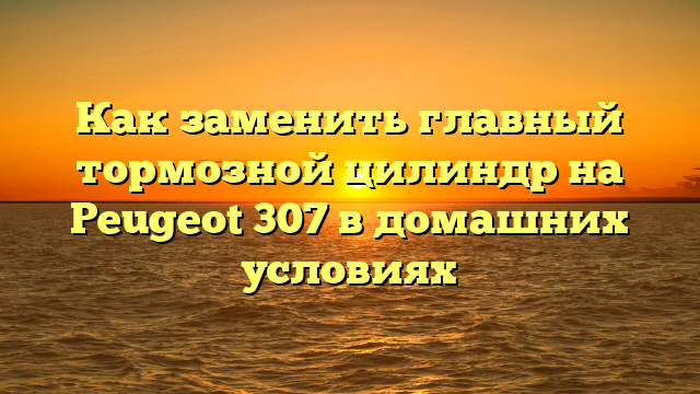 Как заменить главный тормозной цилиндр на Peugeot 307 в домашних условиях