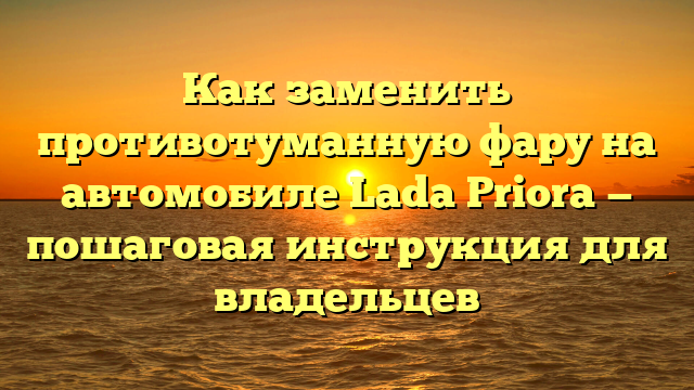 Как заменить противотуманную фару на автомобиле Lada Priora — пошаговая инструкция для владельцев