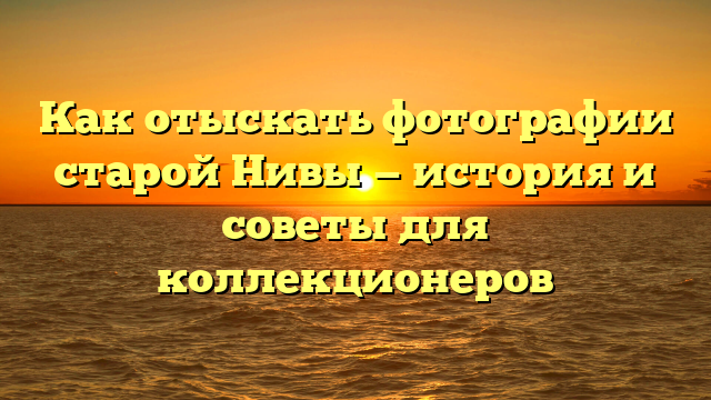 Как отыскать фотографии старой Нивы — история и советы для коллекционеров