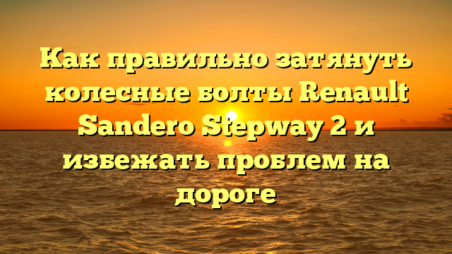 Как правильно затянуть колесные болты Renault Sandero Stepway 2 и избежать проблем на дороге