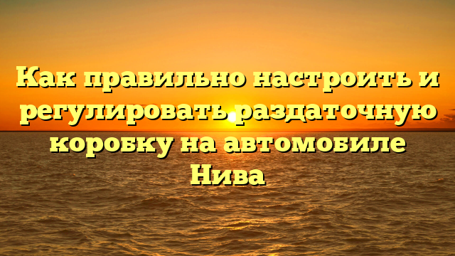 Как правильно настроить и регулировать раздаточную коробку на автомобиле Нива