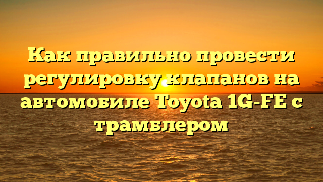 Как правильно провести регулировку клапанов на автомобиле Toyota 1G-FE с трамблером