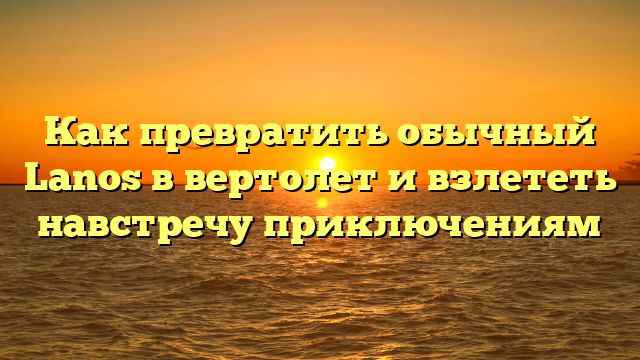 Как превратить обычный Lanos в вертолет и взлететь навстречу приключениям