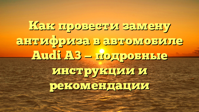Как провести замену антифриза в автомобиле Audi A3 — подробные инструкции и рекомендации