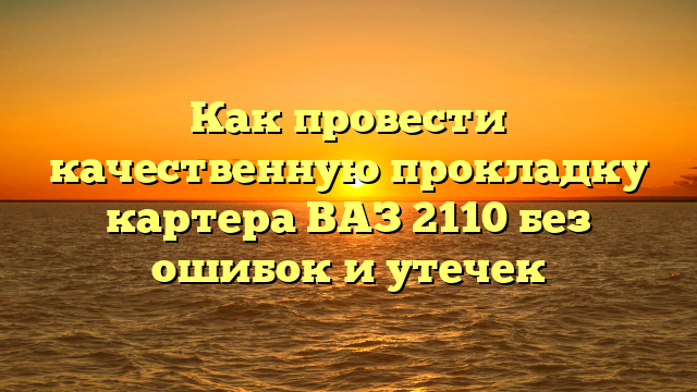 Как провести качественную прокладку картера ВАЗ 2110 без ошибок и утечек