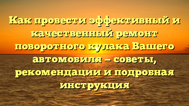 Как провести эффективный и качественный ремонт поворотного кулака Вашего автомобиля — советы, рекомендации и подробная инструкция