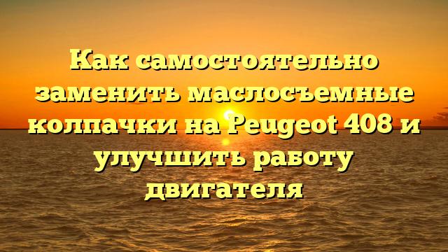 Как самостоятельно заменить маслосъемные колпачки на Peugeot 408 и улучшить работу двигателя