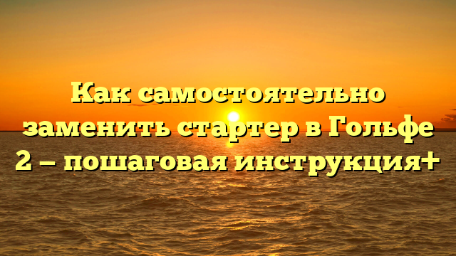 Как самостоятельно заменить стартер в Гольфе 2 — пошаговая инструкция+