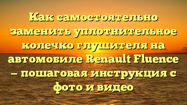 Как самостоятельно заменить уплотнительное колечко глушителя на автомобиле Renault Fluence — пошаговая инструкция с фото и видео
