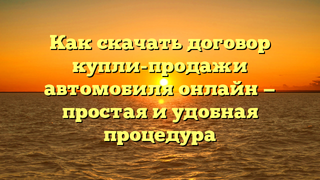 Как скачать договор купли-продажи автомобиля онлайн — простая и удобная процедура