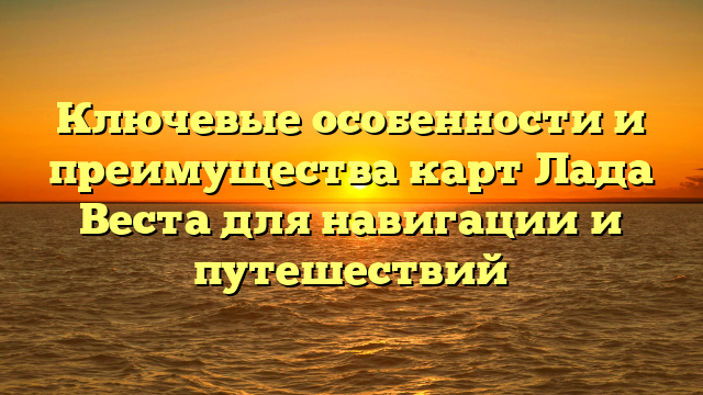 Ключевые особенности и преимущества карт Лада Веста для навигации и путешествий