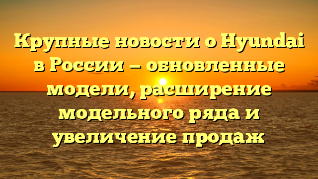Крупные новости о Hyundai в России — обновленные модели, расширение модельного ряда и увеличение продаж