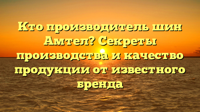 Кто производитель шин Амтел? Секреты производства и качество продукции от известного бренда