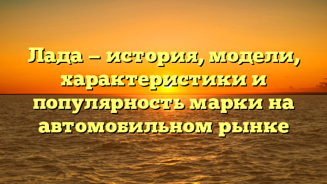 Лада — история, модели, характеристики и популярность марки на автомобильном рынке