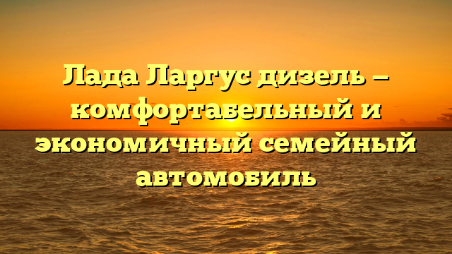 Лада Ларгус дизель — комфортабельный и экономичный семейный автомобиль