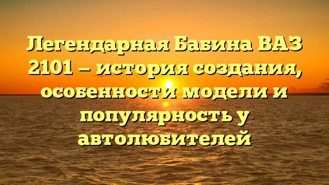 Легендарная Бабина ВАЗ 2101 — история создания, особенности модели и популярность у автолюбителей