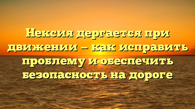 Нексия дергается при движении — как исправить проблему и обеспечить безопасность на дороге