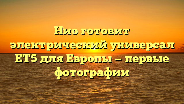 Нио готовит электрический универсал ЕТ5 для Европы — первые фотографии
