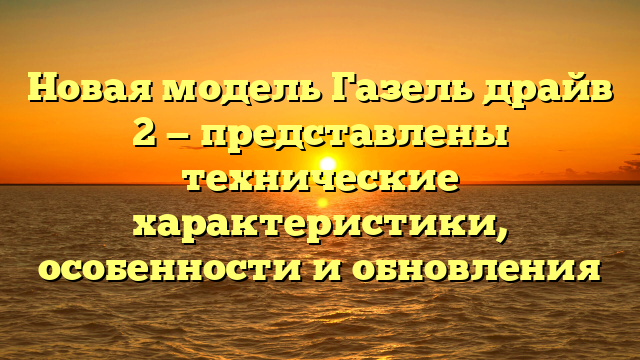 Новая модель Газель драйв 2 — представлены технические характеристики, особенности и обновления