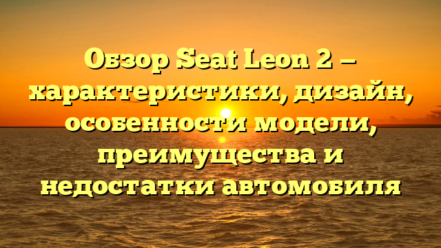 Обзор Seat Leon 2 — характеристики, дизайн, особенности модели, преимущества и недостатки автомобиля