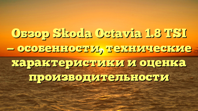 Обзор Skoda Octavia 1.8 TSI — особенности, технические характеристики и оценка производительности