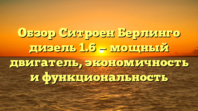 Обзор Ситроен Берлинго дизель 1.6 — мощный двигатель, экономичность и функциональность