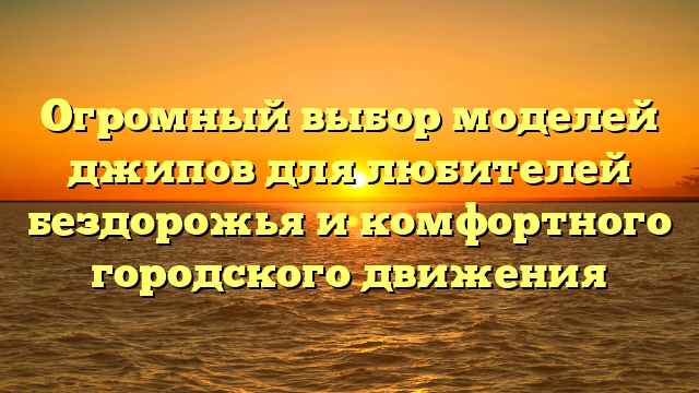 Огромный выбор моделей джипов для любителей бездорожья и комфортного городского движения